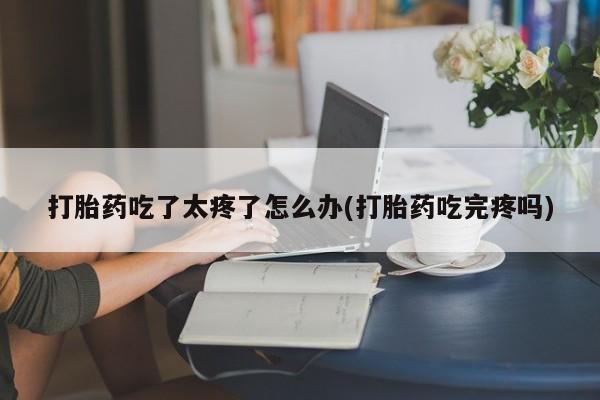 打胎药全国包邮购买联系方式微信打胎药吃了太疼了怎么办(打胎药吃完疼吗)