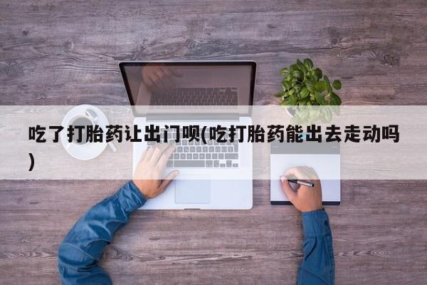 打胎药全国包邮购买联系方式微信吃了打胎药让出门呗(吃打胎药能出去走动吗)