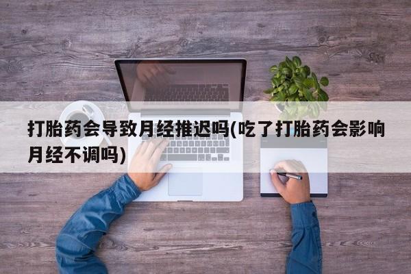 打胎药全国包邮购买联系方式微信打胎药会导致月经推迟吗(吃了打胎药会影响月经不调吗)