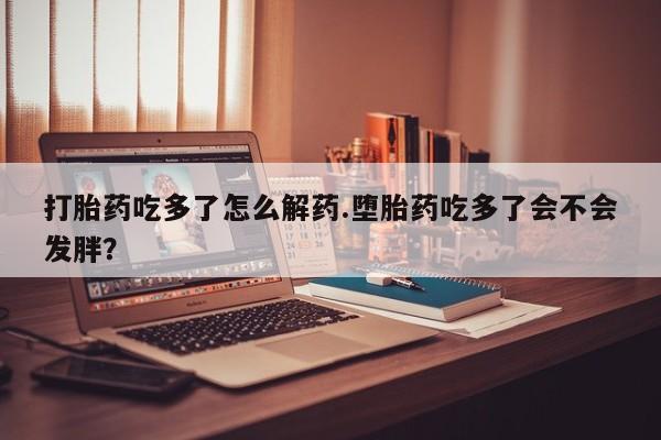 打胎药全国包邮购买联系方式微信打胎药吃多了怎么解药.堕胎药吃多了会不会发胖？