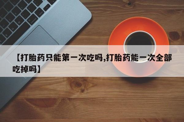 打胎药全国包邮购买联系方式微信【打胎药只能第一次吃吗,打胎药能一次全部吃掉吗】