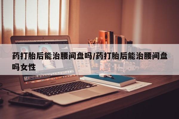 打胎药全国包邮购买联系方式微信药打胎后能治腰间盘吗/药打胎后能治腰间盘吗女性