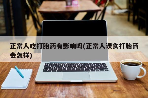 打胎药全国包邮购买联系方式微信正常人吃打胎药有影响吗(正常人误食打胎药会怎样)