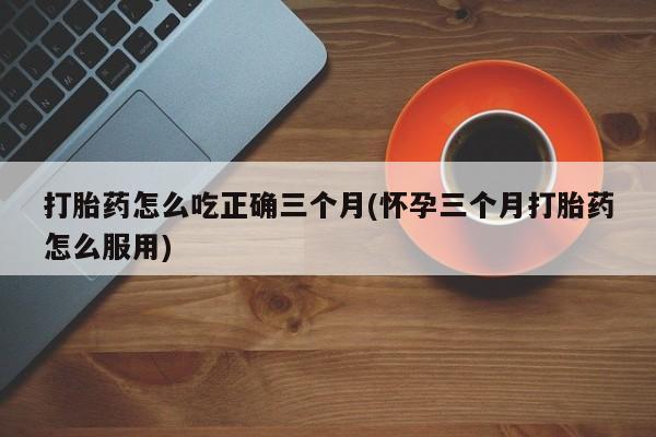打胎药全国包邮购买联系方式微信打胎药怎么吃正确三个月(怀孕三个月打胎药怎么服用)