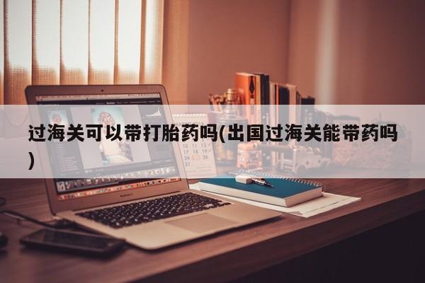 打胎药全国包邮购买联系方式微信过海关可以带打胎药吗(出国过海关能带药吗)