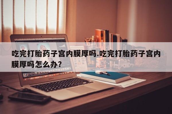 打胎药全国包邮购买联系方式微信吃完打胎药子宫内膜厚吗.吃完打胎药子宫内膜厚吗怎么办？