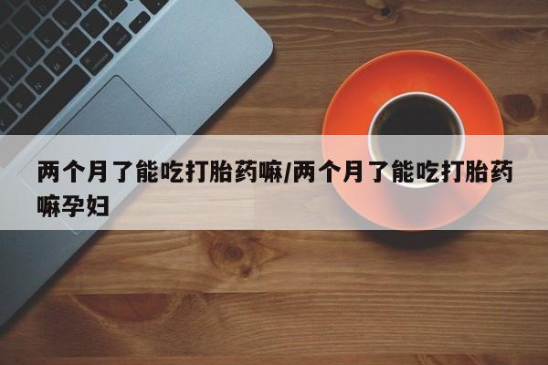 打胎药全国包邮购买联系方式微信两个月了能吃打胎药嘛/两个月了能吃打胎药嘛孕妇