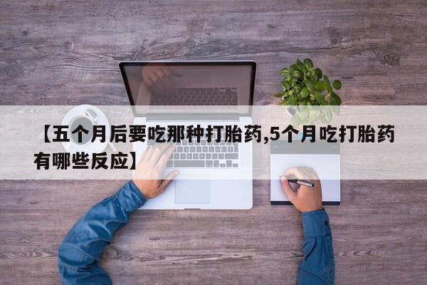 打胎药全国包邮购买联系方式微信【五个月后要吃那种打胎药,5个月吃打胎药有哪些反应】