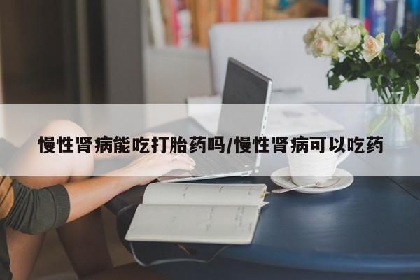 打胎药全国包邮购买联系方式微信慢性肾病能吃打胎药吗/慢性肾病可以吃药