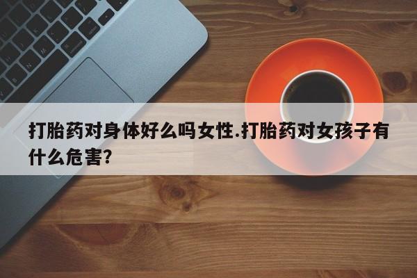 打胎药全国包邮购买联系方式微信打胎药对身体好么吗女性.打胎药对女孩子有什么危害？
