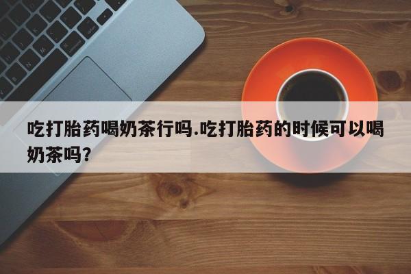 打胎药全国包邮购买联系方式微信吃打胎药喝奶茶行吗.吃打胎药的时候可以喝奶茶吗？