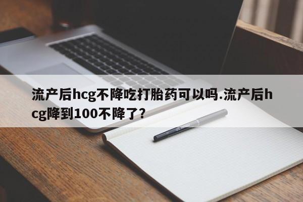 打胎药全国包邮购买联系方式微信流产后hcg不降吃打胎药可以吗.流产后hcg降到100不降了？