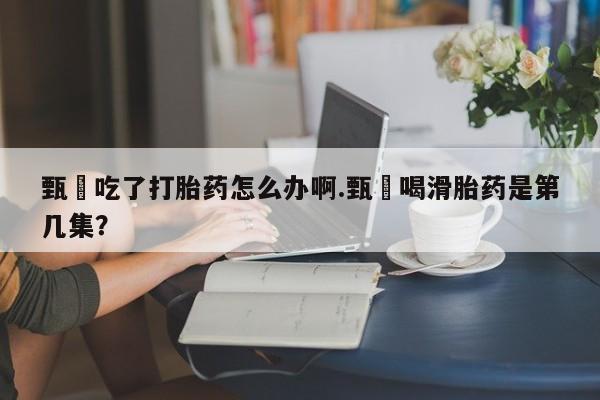 打胎药全国包邮购买联系方式微信甄嬛吃了打胎药怎么办啊.甄嬛喝滑胎药是第几集？