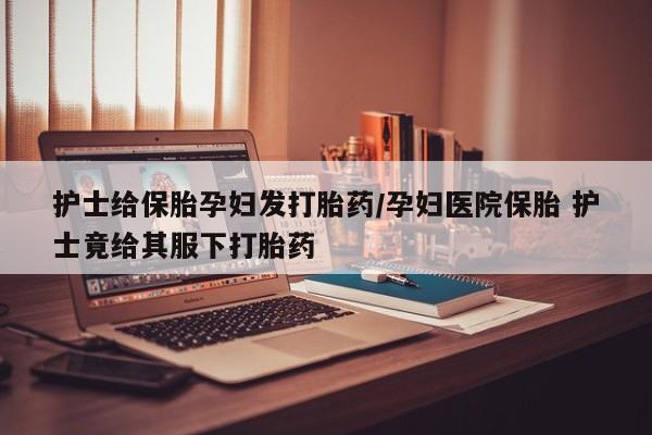 打胎药全国包邮购买联系方式微信护士给保胎孕妇发打胎药/孕妇医院保胎 护士竟给其服下打胎药