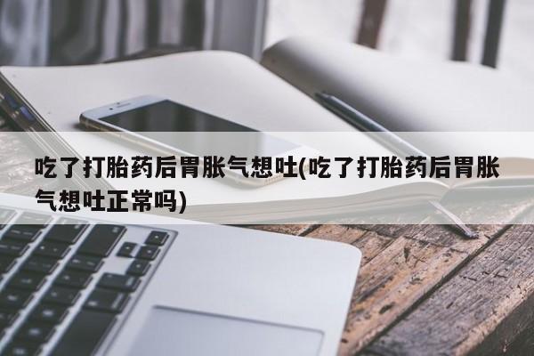 打胎药全国包邮购买联系方式微信吃了打胎药后胃胀气想吐(吃了打胎药后胃胀气想吐正常吗)