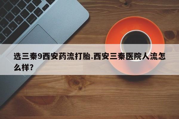 打胎药全国包邮购买联系方式微信选三秦9西安药流打胎.西安三秦医院人流怎么样？