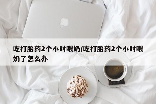 打胎药全国包邮购买联系方式微信吃打胎药2个小时喂奶/吃打胎药2个小时喂奶了怎么办