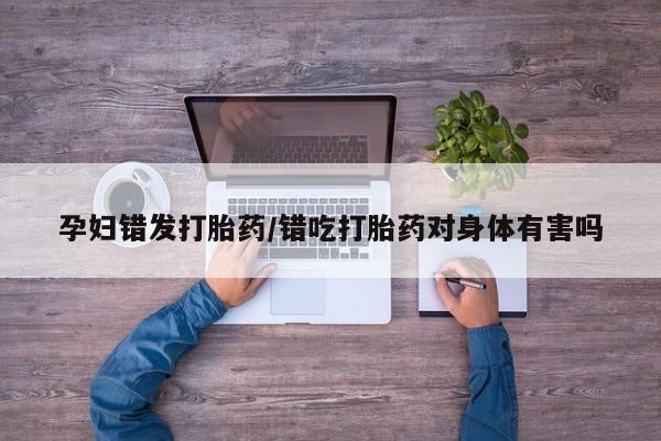 打胎药全国包邮购买联系方式微信孕妇错发打胎药/错吃打胎药对身体有害吗