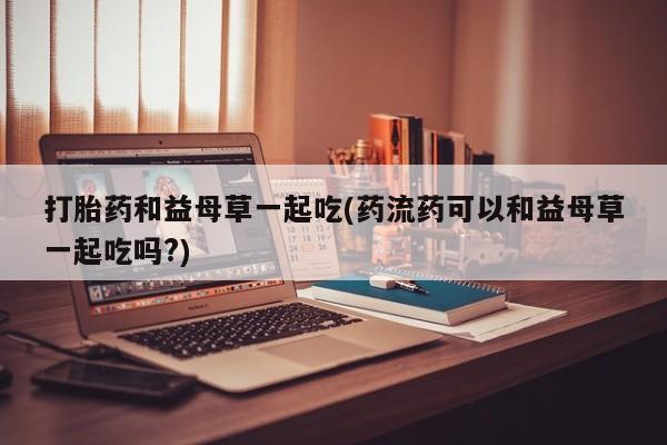 打胎药全国包邮购买联系方式微信打胎药和益母草一起吃(药流药可以和益母草一起吃吗?)