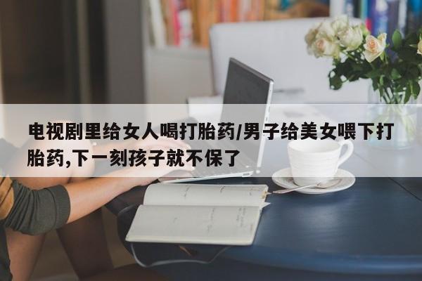 打胎药全国包邮购买联系方式微信电视剧里给女人喝打胎药/男子给美女喂下打胎药,下一刻孩子就不保了