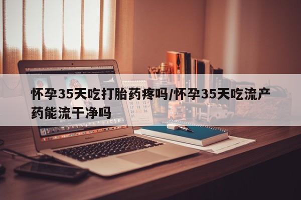 打胎药全国包邮购买联系方式微信怀孕35天吃打胎药疼吗/怀孕35天吃流产药能流干净吗