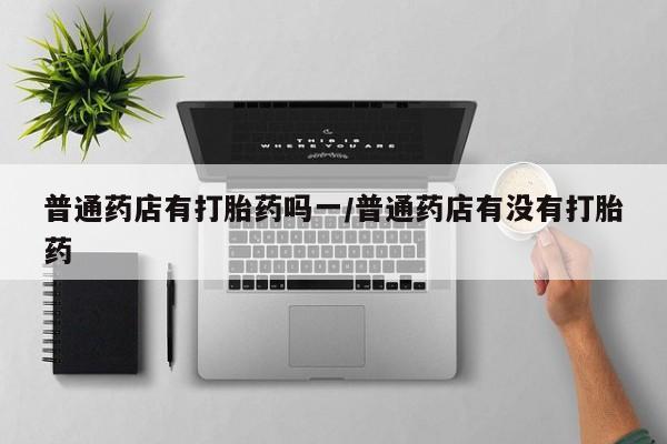 打胎药全国包邮购买联系方式微信普通药店有打胎药吗一/普通药店有没有打胎药