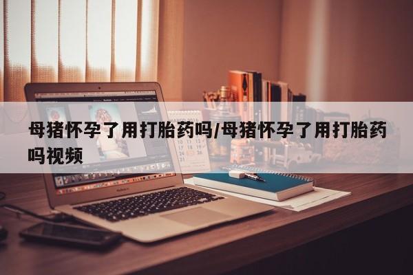 打胎药全国包邮购买联系方式微信母猪怀孕了用打胎药吗/母猪怀孕了用打胎药吗视频