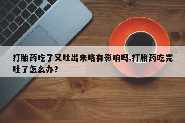 打胎药全国包邮购买联系方式微信打胎药吃了又吐出来咯有影响吗.打胎药吃完吐了怎么办？