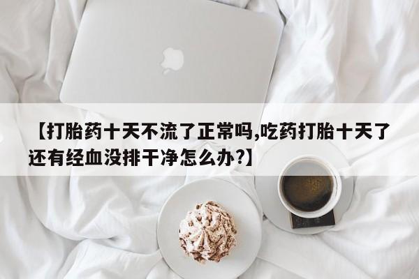 打胎药全国包邮购买联系方式微信【打胎药十天不流了正常吗,吃药打胎十天了还有经血没排干净怎么办?】