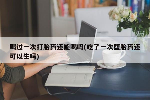 打胎药全国包邮购买联系方式微信喝过一次打胎药还能喝吗(吃了一次堕胎药还可以生吗)