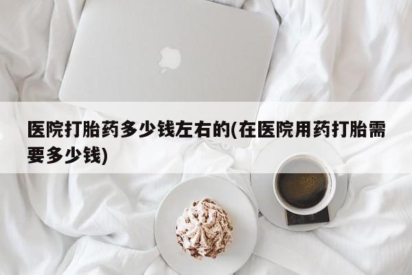 打胎药全国包邮购买联系方式微信医院打胎药多少钱左右的(在医院用药打胎需要多少钱)