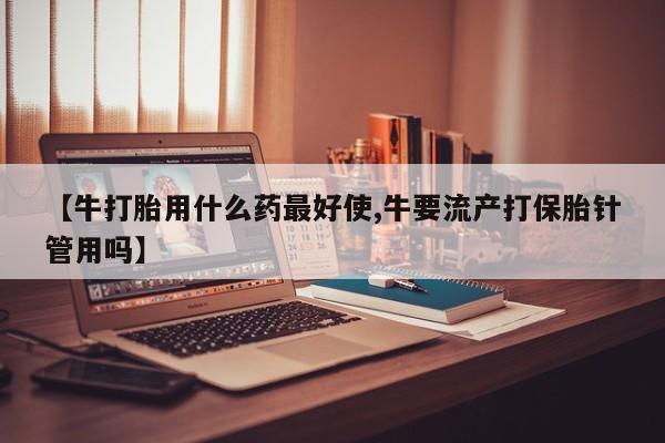 打胎药全国包邮购买联系方式微信【牛打胎用什么药最好使,牛要流产打保胎针管用吗】