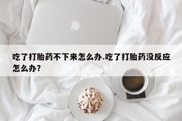 打胎药全国包邮购买联系方式微信吃了打胎药不下来怎么办.吃了打胎药没反应怎么办？