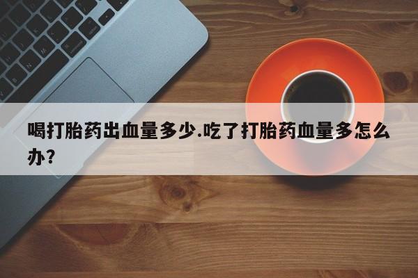 打胎药全国包邮购买联系方式微信喝打胎药出血量多少.吃了打胎药血量多怎么办？