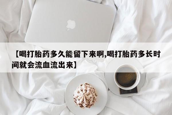 打胎药全国包邮购买联系方式微信【喝打胎药多久能留下来啊,喝打胎药多长时间就会流血流出来】