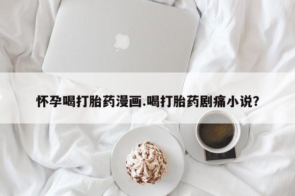 打胎药全国包邮购买联系方式微信怀孕喝打胎药漫画.喝打胎药剧痛小说？