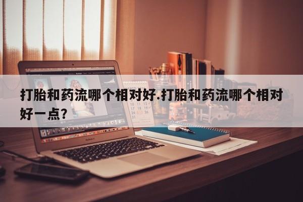 打胎药全国包邮购买联系方式微信打胎和药流哪个相对好.打胎和药流哪个相对好一点？