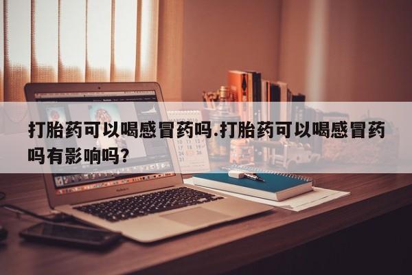 打胎药全国包邮购买联系方式微信打胎药可以喝感冒药吗.打胎药可以喝感冒药吗有影响吗？