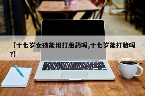 打胎药全国包邮购买联系方式微信【十七岁女孩能用打胎药吗,十七岁能打胎吗?】
