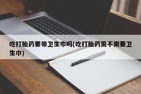 打胎药全国包邮购买联系方式微信吃打胎药要带卫生巾吗(吃打胎药需不需要卫生巾)