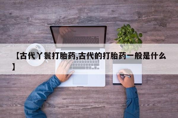 打胎药全国包邮购买联系方式微信【古代丫鬟打胎药,古代的打胎药一般是什么】