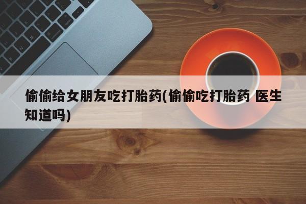 打胎药全国包邮购买联系方式微信偷偷给女朋友吃打胎药(偷偷吃打胎药 医生知道吗)