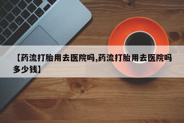 打胎药全国包邮购买联系方式微信【药流打胎用去医院吗,药流打胎用去医院吗多少钱】