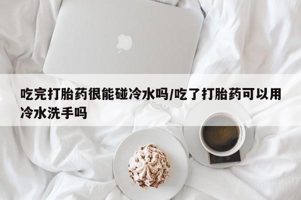 打胎药全国包邮购买联系方式微信吃完打胎药很能碰冷水吗/吃了打胎药可以用冷水洗手吗