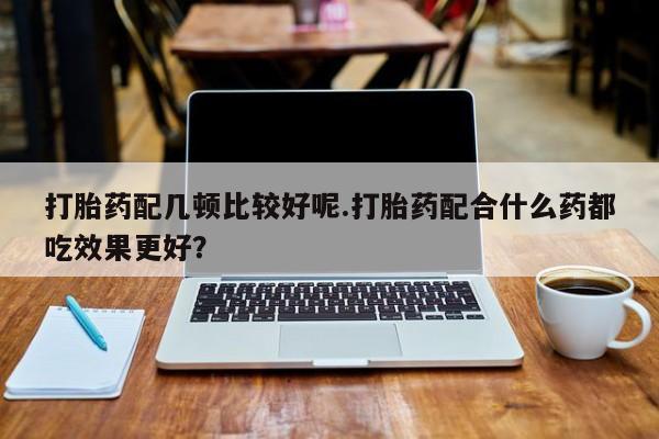 打胎药全国包邮购买联系方式微信打胎药配几顿比较好呢.打胎药配合什么药都吃效果更好？
