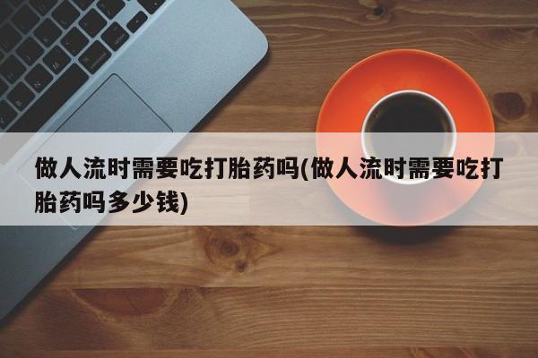 打胎药全国包邮购买联系方式微信做人流时需要吃打胎药吗(做人流时需要吃打胎药吗多少钱)