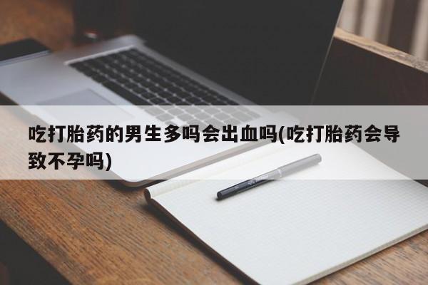 打胎药全国包邮购买联系方式微信吃打胎药的男生多吗会出血吗(吃打胎药会导致不孕吗)