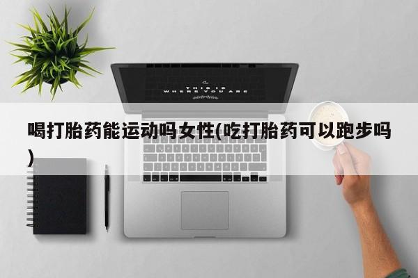 打胎药全国包邮购买联系方式微信喝打胎药能运动吗女性(吃打胎药可以跑步吗)