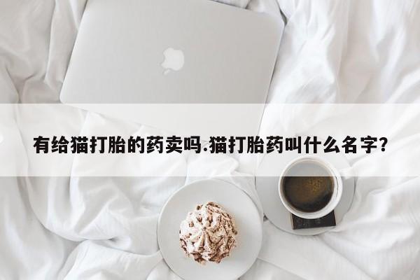 打胎药全国包邮购买联系方式微信有给猫打胎的药卖吗.猫打胎药叫什么名字？